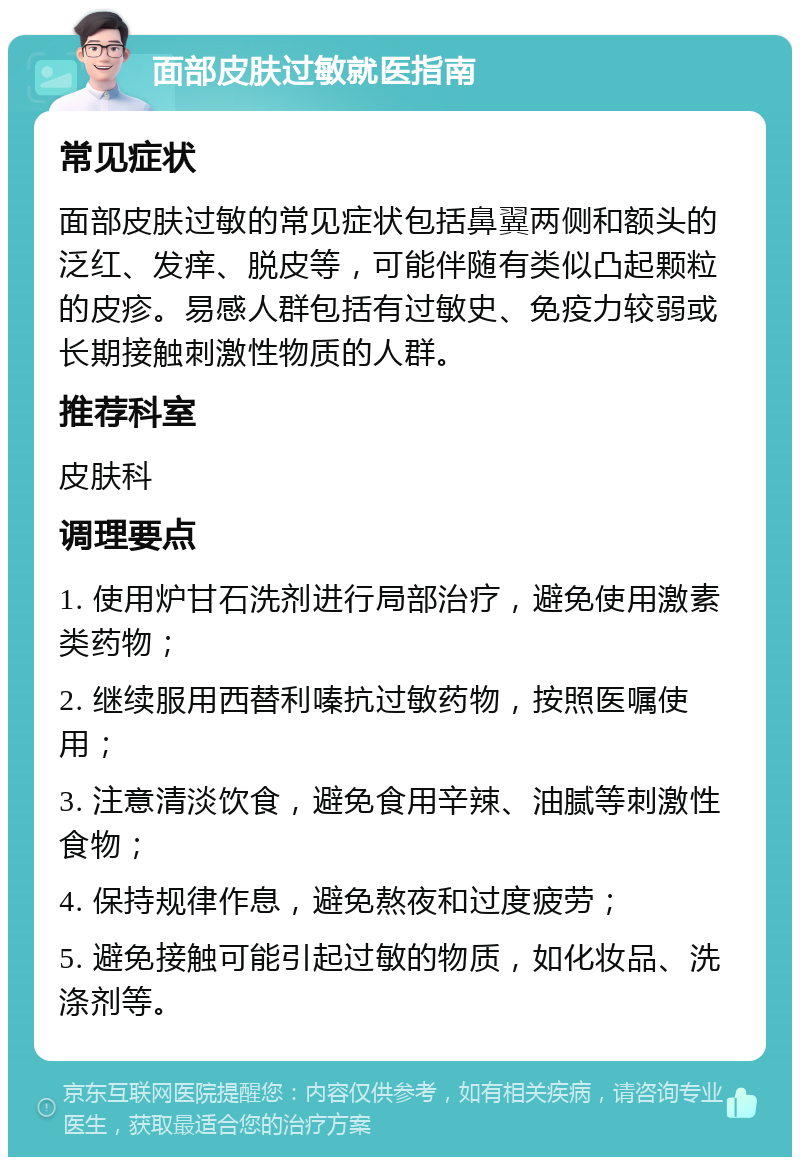 面部皮肤过敏就医指南 常见症状 面部皮肤过敏的常见症状包括鼻翼两侧和额头的泛红、发痒、脱皮等，可能伴随有类似凸起颗粒的皮疹。易感人群包括有过敏史、免疫力较弱或长期接触刺激性物质的人群。 推荐科室 皮肤科 调理要点 1. 使用炉甘石洗剂进行局部治疗，避免使用激素类药物； 2. 继续服用西替利嗪抗过敏药物，按照医嘱使用； 3. 注意清淡饮食，避免食用辛辣、油腻等刺激性食物； 4. 保持规律作息，避免熬夜和过度疲劳； 5. 避免接触可能引起过敏的物质，如化妆品、洗涤剂等。