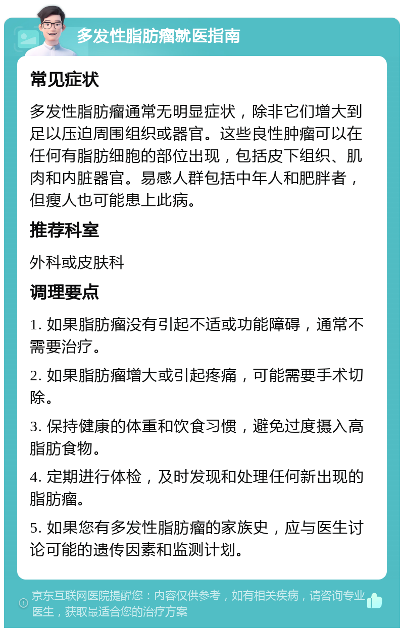 多发性脂肪瘤就医指南 常见症状 多发性脂肪瘤通常无明显症状，除非它们增大到足以压迫周围组织或器官。这些良性肿瘤可以在任何有脂肪细胞的部位出现，包括皮下组织、肌肉和内脏器官。易感人群包括中年人和肥胖者，但瘦人也可能患上此病。 推荐科室 外科或皮肤科 调理要点 1. 如果脂肪瘤没有引起不适或功能障碍，通常不需要治疗。 2. 如果脂肪瘤增大或引起疼痛，可能需要手术切除。 3. 保持健康的体重和饮食习惯，避免过度摄入高脂肪食物。 4. 定期进行体检，及时发现和处理任何新出现的脂肪瘤。 5. 如果您有多发性脂肪瘤的家族史，应与医生讨论可能的遗传因素和监测计划。