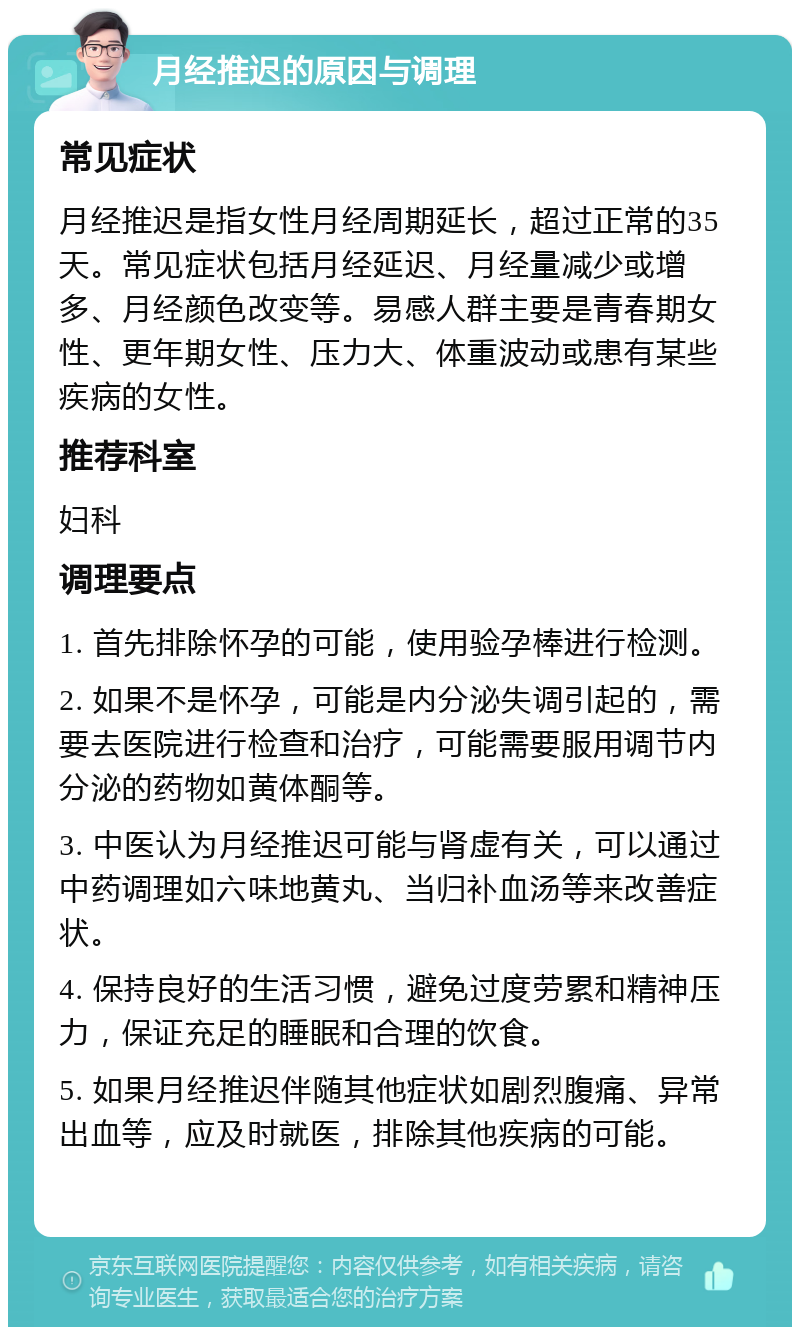 月经推迟的原因与调理 常见症状 月经推迟是指女性月经周期延长，超过正常的35天。常见症状包括月经延迟、月经量减少或增多、月经颜色改变等。易感人群主要是青春期女性、更年期女性、压力大、体重波动或患有某些疾病的女性。 推荐科室 妇科 调理要点 1. 首先排除怀孕的可能，使用验孕棒进行检测。 2. 如果不是怀孕，可能是内分泌失调引起的，需要去医院进行检查和治疗，可能需要服用调节内分泌的药物如黄体酮等。 3. 中医认为月经推迟可能与肾虚有关，可以通过中药调理如六味地黄丸、当归补血汤等来改善症状。 4. 保持良好的生活习惯，避免过度劳累和精神压力，保证充足的睡眠和合理的饮食。 5. 如果月经推迟伴随其他症状如剧烈腹痛、异常出血等，应及时就医，排除其他疾病的可能。