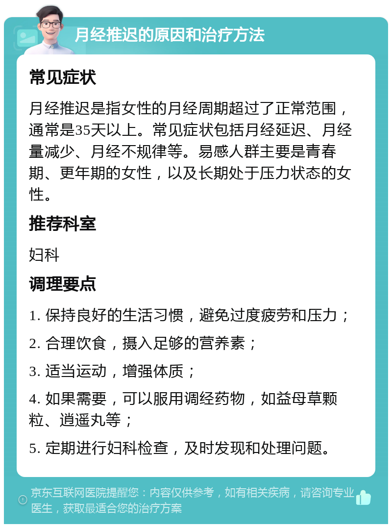 月经推迟的原因和治疗方法 常见症状 月经推迟是指女性的月经周期超过了正常范围，通常是35天以上。常见症状包括月经延迟、月经量减少、月经不规律等。易感人群主要是青春期、更年期的女性，以及长期处于压力状态的女性。 推荐科室 妇科 调理要点 1. 保持良好的生活习惯，避免过度疲劳和压力； 2. 合理饮食，摄入足够的营养素； 3. 适当运动，增强体质； 4. 如果需要，可以服用调经药物，如益母草颗粒、逍遥丸等； 5. 定期进行妇科检查，及时发现和处理问题。