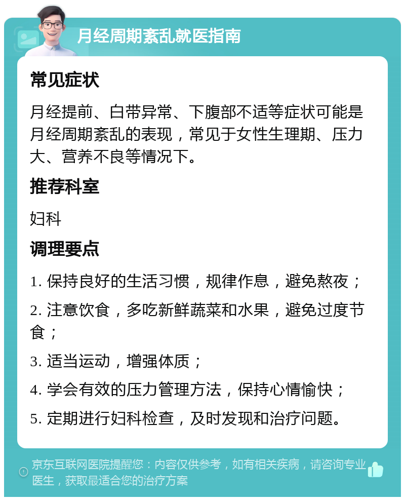 月经周期紊乱就医指南 常见症状 月经提前、白带异常、下腹部不适等症状可能是月经周期紊乱的表现，常见于女性生理期、压力大、营养不良等情况下。 推荐科室 妇科 调理要点 1. 保持良好的生活习惯，规律作息，避免熬夜； 2. 注意饮食，多吃新鲜蔬菜和水果，避免过度节食； 3. 适当运动，增强体质； 4. 学会有效的压力管理方法，保持心情愉快； 5. 定期进行妇科检查，及时发现和治疗问题。