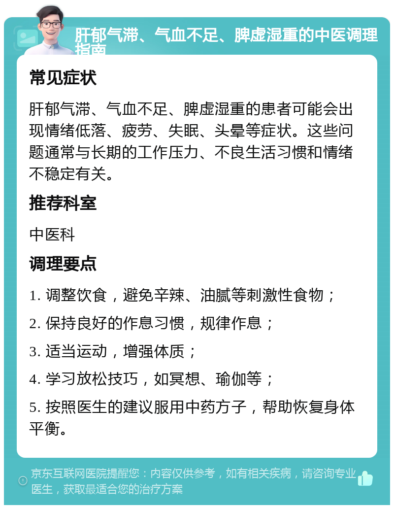 肝郁气滞、气血不足、脾虚湿重的中医调理指南 常见症状 肝郁气滞、气血不足、脾虚湿重的患者可能会出现情绪低落、疲劳、失眠、头晕等症状。这些问题通常与长期的工作压力、不良生活习惯和情绪不稳定有关。 推荐科室 中医科 调理要点 1. 调整饮食，避免辛辣、油腻等刺激性食物； 2. 保持良好的作息习惯，规律作息； 3. 适当运动，增强体质； 4. 学习放松技巧，如冥想、瑜伽等； 5. 按照医生的建议服用中药方子，帮助恢复身体平衡。