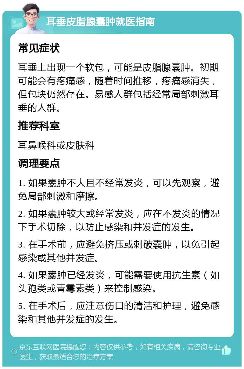 耳垂皮脂腺囊肿就医指南 常见症状 耳垂上出现一个软包，可能是皮脂腺囊肿。初期可能会有疼痛感，随着时间推移，疼痛感消失，但包块仍然存在。易感人群包括经常局部刺激耳垂的人群。 推荐科室 耳鼻喉科或皮肤科 调理要点 1. 如果囊肿不大且不经常发炎，可以先观察，避免局部刺激和摩擦。 2. 如果囊肿较大或经常发炎，应在不发炎的情况下手术切除，以防止感染和并发症的发生。 3. 在手术前，应避免挤压或刺破囊肿，以免引起感染或其他并发症。 4. 如果囊肿已经发炎，可能需要使用抗生素（如头孢类或青霉素类）来控制感染。 5. 在手术后，应注意伤口的清洁和护理，避免感染和其他并发症的发生。