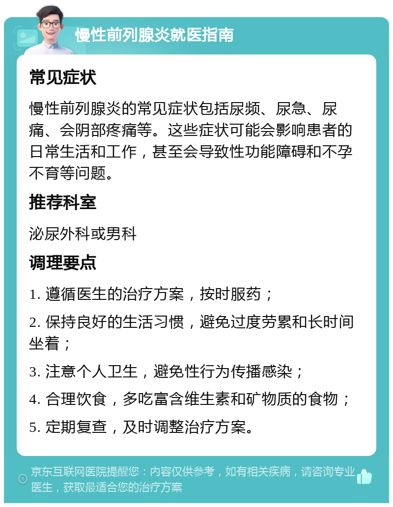 慢性前列腺炎就医指南 常见症状 慢性前列腺炎的常见症状包括尿频、尿急、尿痛、会阴部疼痛等。这些症状可能会影响患者的日常生活和工作，甚至会导致性功能障碍和不孕不育等问题。 推荐科室 泌尿外科或男科 调理要点 1. 遵循医生的治疗方案，按时服药； 2. 保持良好的生活习惯，避免过度劳累和长时间坐着； 3. 注意个人卫生，避免性行为传播感染； 4. 合理饮食，多吃富含维生素和矿物质的食物； 5. 定期复查，及时调整治疗方案。