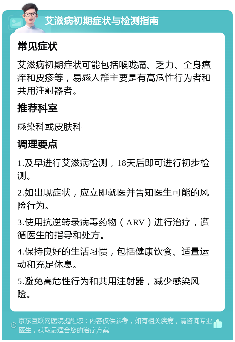 艾滋病初期症状与检测指南 常见症状 艾滋病初期症状可能包括喉咙痛、乏力、全身瘙痒和皮疹等，易感人群主要是有高危性行为者和共用注射器者。 推荐科室 感染科或皮肤科 调理要点 1.及早进行艾滋病检测，18天后即可进行初步检测。 2.如出现症状，应立即就医并告知医生可能的风险行为。 3.使用抗逆转录病毒药物（ARV）进行治疗，遵循医生的指导和处方。 4.保持良好的生活习惯，包括健康饮食、适量运动和充足休息。 5.避免高危性行为和共用注射器，减少感染风险。