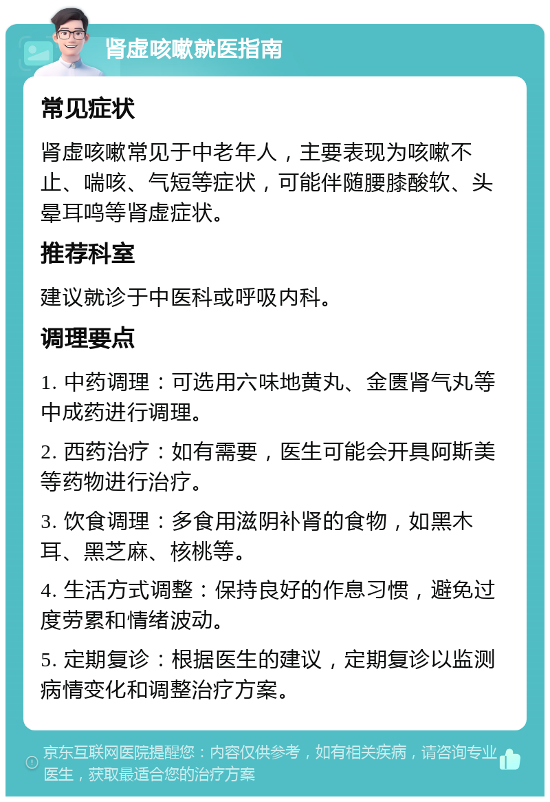 肾虚咳嗽就医指南 常见症状 肾虚咳嗽常见于中老年人，主要表现为咳嗽不止、喘咳、气短等症状，可能伴随腰膝酸软、头晕耳鸣等肾虚症状。 推荐科室 建议就诊于中医科或呼吸内科。 调理要点 1. 中药调理：可选用六味地黄丸、金匮肾气丸等中成药进行调理。 2. 西药治疗：如有需要，医生可能会开具阿斯美等药物进行治疗。 3. 饮食调理：多食用滋阴补肾的食物，如黑木耳、黑芝麻、核桃等。 4. 生活方式调整：保持良好的作息习惯，避免过度劳累和情绪波动。 5. 定期复诊：根据医生的建议，定期复诊以监测病情变化和调整治疗方案。