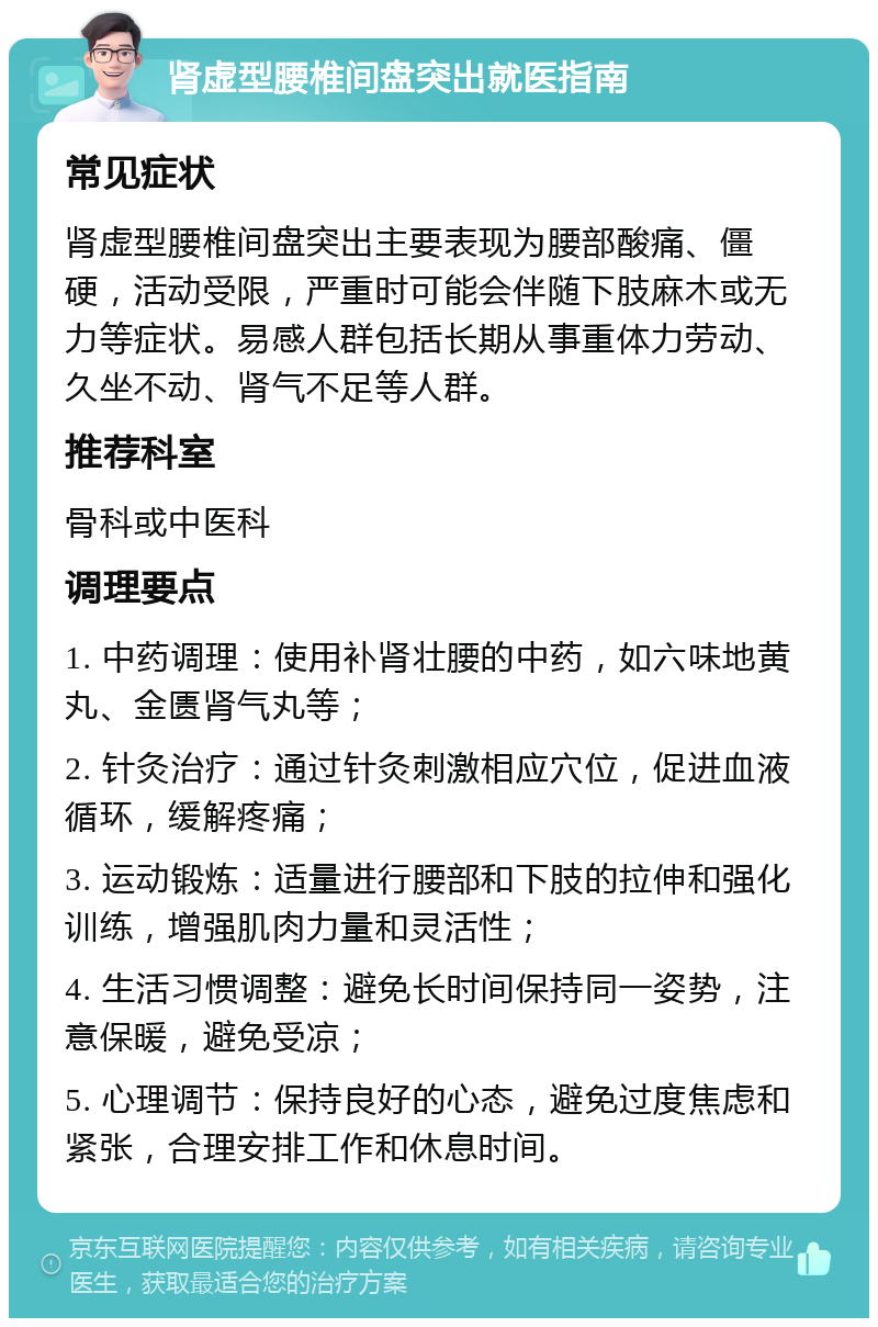 肾虚型腰椎间盘突出就医指南 常见症状 肾虚型腰椎间盘突出主要表现为腰部酸痛、僵硬，活动受限，严重时可能会伴随下肢麻木或无力等症状。易感人群包括长期从事重体力劳动、久坐不动、肾气不足等人群。 推荐科室 骨科或中医科 调理要点 1. 中药调理：使用补肾壮腰的中药，如六味地黄丸、金匮肾气丸等； 2. 针灸治疗：通过针灸刺激相应穴位，促进血液循环，缓解疼痛； 3. 运动锻炼：适量进行腰部和下肢的拉伸和强化训练，增强肌肉力量和灵活性； 4. 生活习惯调整：避免长时间保持同一姿势，注意保暖，避免受凉； 5. 心理调节：保持良好的心态，避免过度焦虑和紧张，合理安排工作和休息时间。