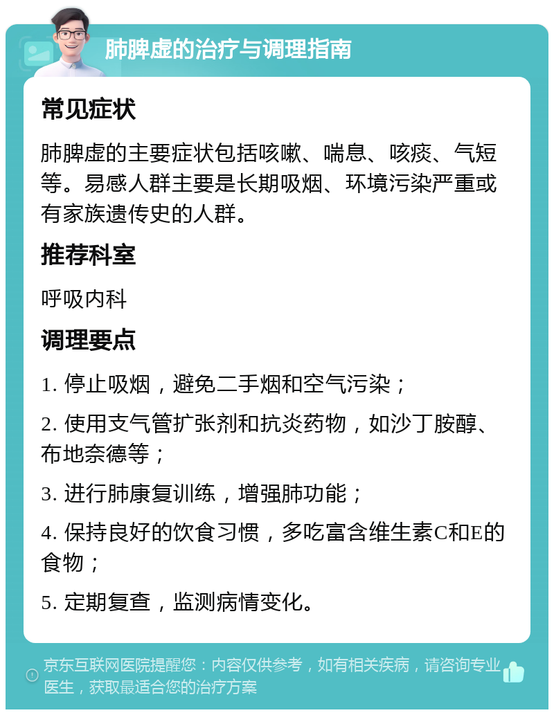 肺脾虚的治疗与调理指南 常见症状 肺脾虚的主要症状包括咳嗽、喘息、咳痰、气短等。易感人群主要是长期吸烟、环境污染严重或有家族遗传史的人群。 推荐科室 呼吸内科 调理要点 1. 停止吸烟，避免二手烟和空气污染； 2. 使用支气管扩张剂和抗炎药物，如沙丁胺醇、布地奈德等； 3. 进行肺康复训练，增强肺功能； 4. 保持良好的饮食习惯，多吃富含维生素C和E的食物； 5. 定期复查，监测病情变化。