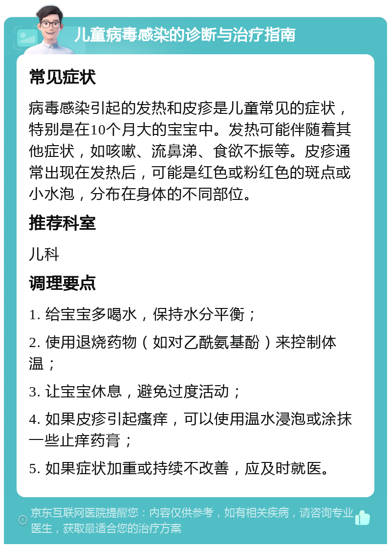 儿童病毒感染的诊断与治疗指南 常见症状 病毒感染引起的发热和皮疹是儿童常见的症状，特别是在10个月大的宝宝中。发热可能伴随着其他症状，如咳嗽、流鼻涕、食欲不振等。皮疹通常出现在发热后，可能是红色或粉红色的斑点或小水泡，分布在身体的不同部位。 推荐科室 儿科 调理要点 1. 给宝宝多喝水，保持水分平衡； 2. 使用退烧药物（如对乙酰氨基酚）来控制体温； 3. 让宝宝休息，避免过度活动； 4. 如果皮疹引起瘙痒，可以使用温水浸泡或涂抹一些止痒药膏； 5. 如果症状加重或持续不改善，应及时就医。