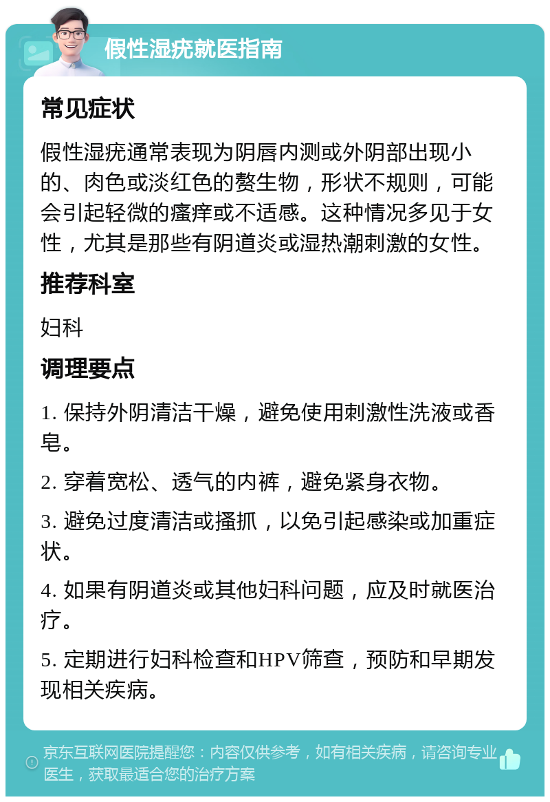 假性湿疣就医指南 常见症状 假性湿疣通常表现为阴唇内测或外阴部出现小的、肉色或淡红色的赘生物，形状不规则，可能会引起轻微的瘙痒或不适感。这种情况多见于女性，尤其是那些有阴道炎或湿热潮刺激的女性。 推荐科室 妇科 调理要点 1. 保持外阴清洁干燥，避免使用刺激性洗液或香皂。 2. 穿着宽松、透气的内裤，避免紧身衣物。 3. 避免过度清洁或搔抓，以免引起感染或加重症状。 4. 如果有阴道炎或其他妇科问题，应及时就医治疗。 5. 定期进行妇科检查和HPV筛查，预防和早期发现相关疾病。