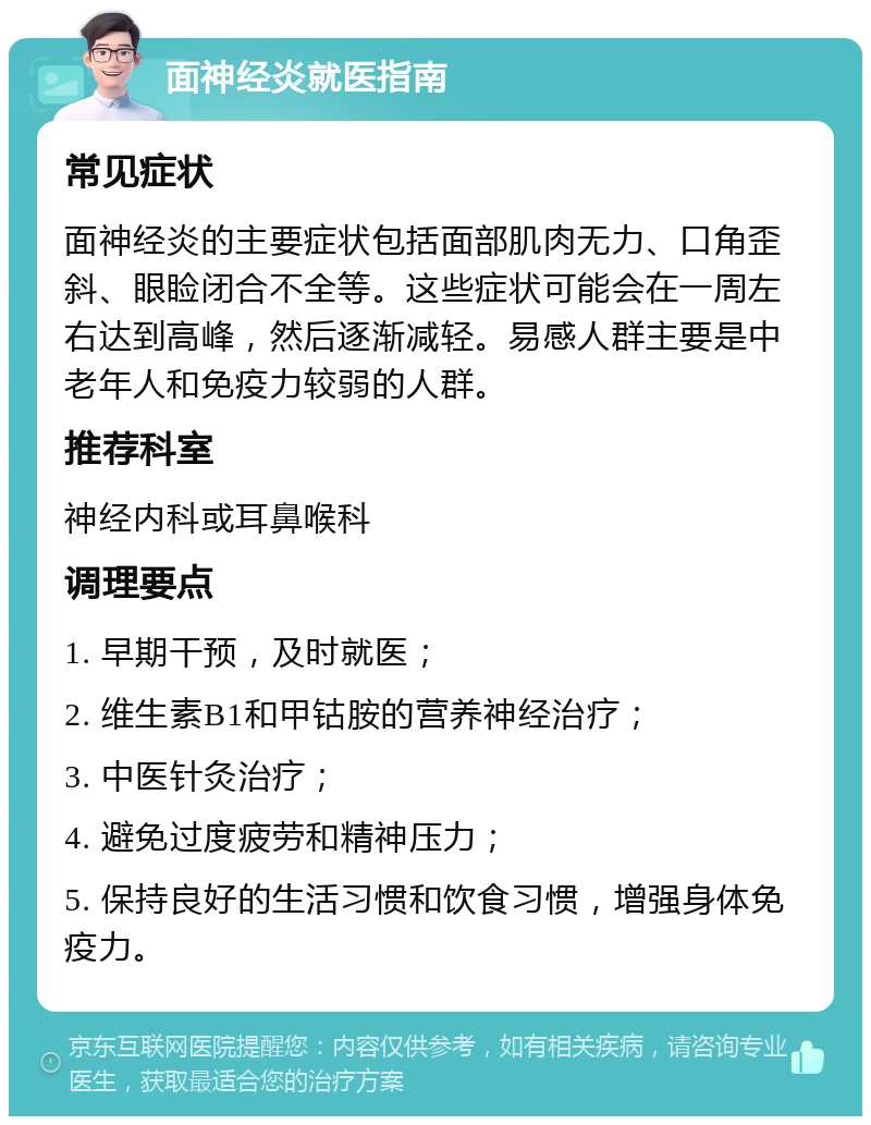 面神经炎就医指南 常见症状 面神经炎的主要症状包括面部肌肉无力、口角歪斜、眼睑闭合不全等。这些症状可能会在一周左右达到高峰，然后逐渐减轻。易感人群主要是中老年人和免疫力较弱的人群。 推荐科室 神经内科或耳鼻喉科 调理要点 1. 早期干预，及时就医； 2. 维生素B1和甲钴胺的营养神经治疗； 3. 中医针灸治疗； 4. 避免过度疲劳和精神压力； 5. 保持良好的生活习惯和饮食习惯，增强身体免疫力。