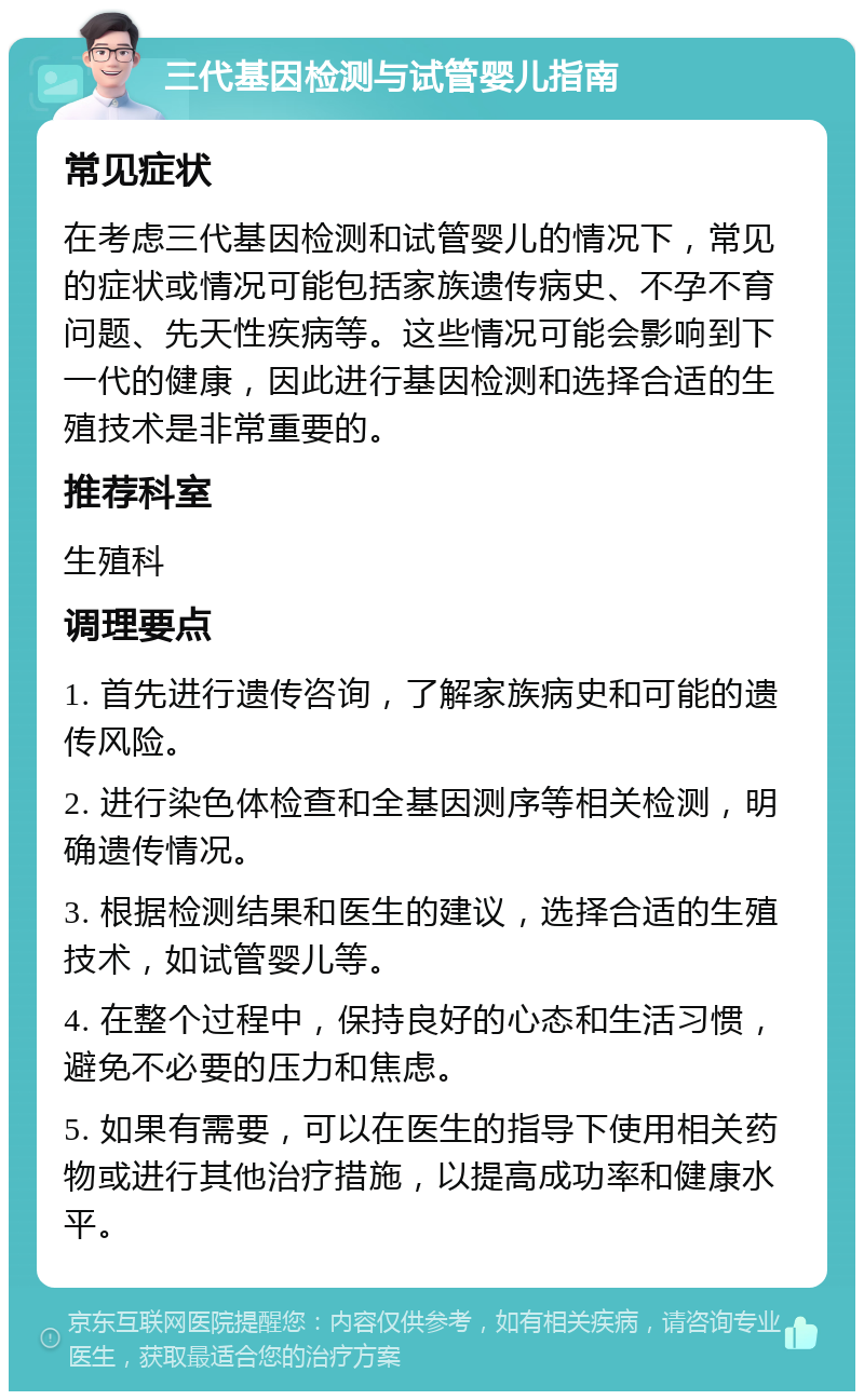 三代基因检测与试管婴儿指南 常见症状 在考虑三代基因检测和试管婴儿的情况下，常见的症状或情况可能包括家族遗传病史、不孕不育问题、先天性疾病等。这些情况可能会影响到下一代的健康，因此进行基因检测和选择合适的生殖技术是非常重要的。 推荐科室 生殖科 调理要点 1. 首先进行遗传咨询，了解家族病史和可能的遗传风险。 2. 进行染色体检查和全基因测序等相关检测，明确遗传情况。 3. 根据检测结果和医生的建议，选择合适的生殖技术，如试管婴儿等。 4. 在整个过程中，保持良好的心态和生活习惯，避免不必要的压力和焦虑。 5. 如果有需要，可以在医生的指导下使用相关药物或进行其他治疗措施，以提高成功率和健康水平。