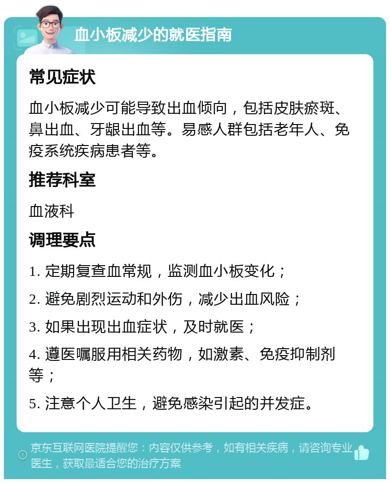 血小板减少的就医指南 常见症状 血小板减少可能导致出血倾向，包括皮肤瘀斑、鼻出血、牙龈出血等。易感人群包括老年人、免疫系统疾病患者等。 推荐科室 血液科 调理要点 1. 定期复查血常规，监测血小板变化； 2. 避免剧烈运动和外伤，减少出血风险； 3. 如果出现出血症状，及时就医； 4. 遵医嘱服用相关药物，如激素、免疫抑制剂等； 5. 注意个人卫生，避免感染引起的并发症。