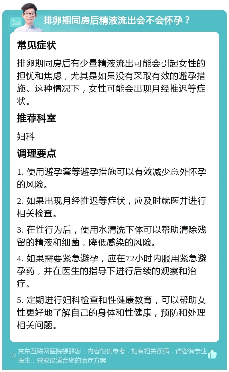 排卵期同房后精液流出会不会怀孕？ 常见症状 排卵期同房后有少量精液流出可能会引起女性的担忧和焦虑，尤其是如果没有采取有效的避孕措施。这种情况下，女性可能会出现月经推迟等症状。 推荐科室 妇科 调理要点 1. 使用避孕套等避孕措施可以有效减少意外怀孕的风险。 2. 如果出现月经推迟等症状，应及时就医并进行相关检查。 3. 在性行为后，使用水清洗下体可以帮助清除残留的精液和细菌，降低感染的风险。 4. 如果需要紧急避孕，应在72小时内服用紧急避孕药，并在医生的指导下进行后续的观察和治疗。 5. 定期进行妇科检查和性健康教育，可以帮助女性更好地了解自己的身体和性健康，预防和处理相关问题。