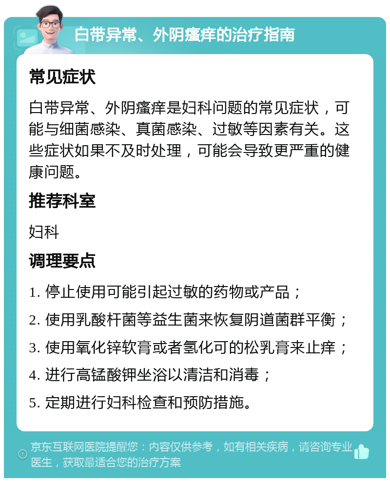 白带异常、外阴瘙痒的治疗指南 常见症状 白带异常、外阴瘙痒是妇科问题的常见症状，可能与细菌感染、真菌感染、过敏等因素有关。这些症状如果不及时处理，可能会导致更严重的健康问题。 推荐科室 妇科 调理要点 1. 停止使用可能引起过敏的药物或产品； 2. 使用乳酸杆菌等益生菌来恢复阴道菌群平衡； 3. 使用氧化锌软膏或者氢化可的松乳膏来止痒； 4. 进行高锰酸钾坐浴以清洁和消毒； 5. 定期进行妇科检查和预防措施。