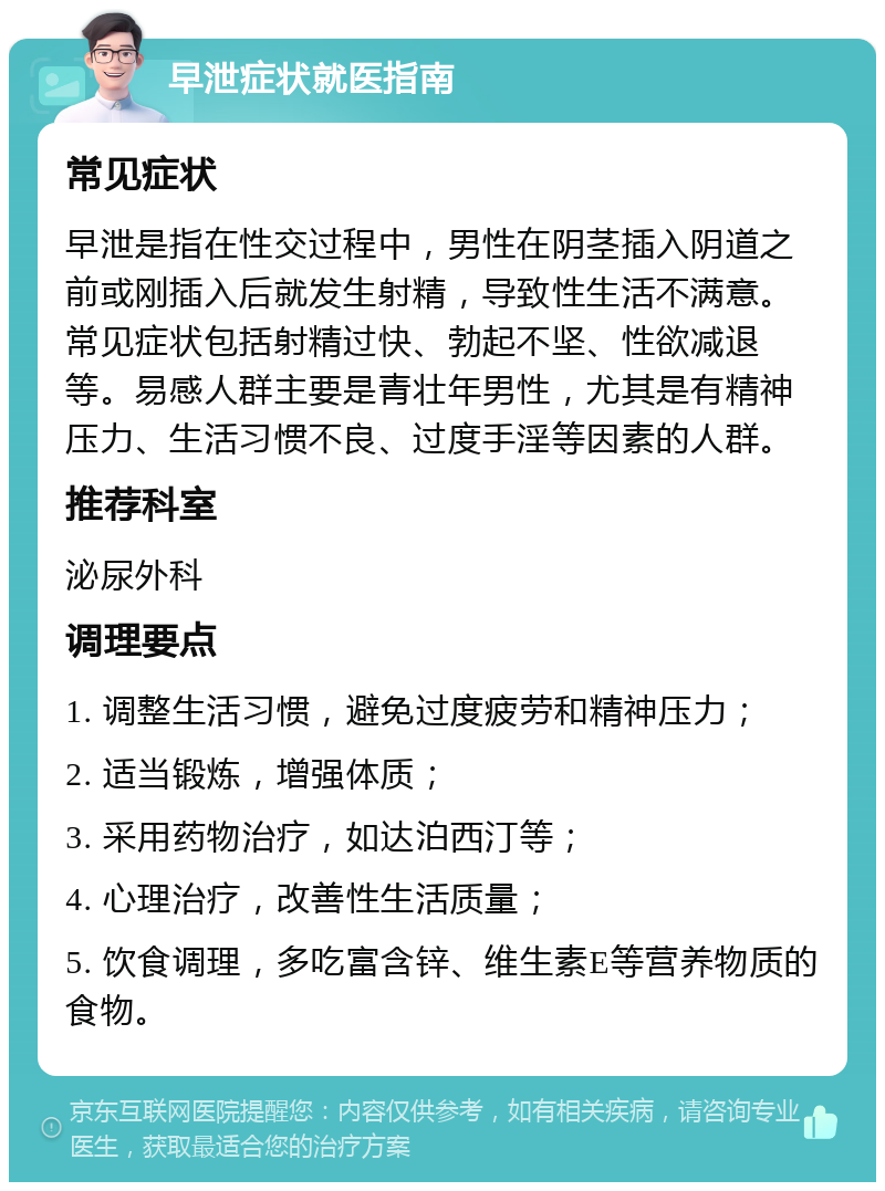 早泄症状就医指南 常见症状 早泄是指在性交过程中，男性在阴茎插入阴道之前或刚插入后就发生射精，导致性生活不满意。常见症状包括射精过快、勃起不坚、性欲减退等。易感人群主要是青壮年男性，尤其是有精神压力、生活习惯不良、过度手淫等因素的人群。 推荐科室 泌尿外科 调理要点 1. 调整生活习惯，避免过度疲劳和精神压力； 2. 适当锻炼，增强体质； 3. 采用药物治疗，如达泊西汀等； 4. 心理治疗，改善性生活质量； 5. 饮食调理，多吃富含锌、维生素E等营养物质的食物。