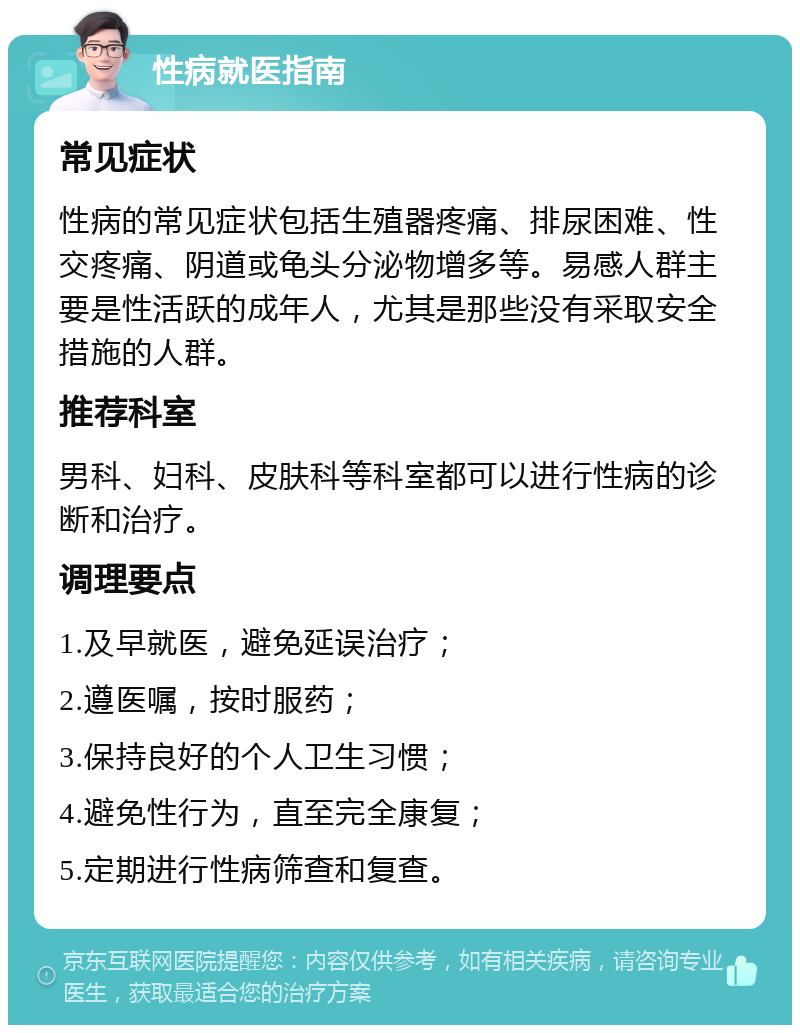 性病就医指南 常见症状 性病的常见症状包括生殖器疼痛、排尿困难、性交疼痛、阴道或龟头分泌物增多等。易感人群主要是性活跃的成年人，尤其是那些没有采取安全措施的人群。 推荐科室 男科、妇科、皮肤科等科室都可以进行性病的诊断和治疗。 调理要点 1.及早就医，避免延误治疗； 2.遵医嘱，按时服药； 3.保持良好的个人卫生习惯； 4.避免性行为，直至完全康复； 5.定期进行性病筛查和复查。