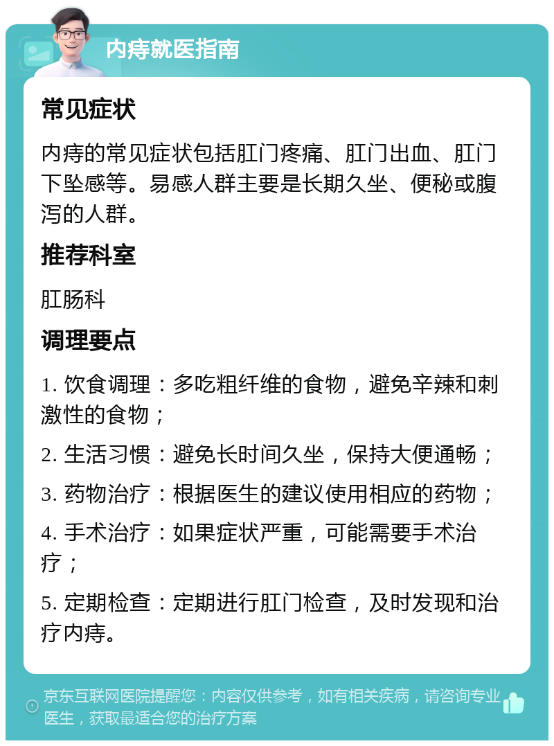 内痔就医指南 常见症状 内痔的常见症状包括肛门疼痛、肛门出血、肛门下坠感等。易感人群主要是长期久坐、便秘或腹泻的人群。 推荐科室 肛肠科 调理要点 1. 饮食调理：多吃粗纤维的食物，避免辛辣和刺激性的食物； 2. 生活习惯：避免长时间久坐，保持大便通畅； 3. 药物治疗：根据医生的建议使用相应的药物； 4. 手术治疗：如果症状严重，可能需要手术治疗； 5. 定期检查：定期进行肛门检查，及时发现和治疗内痔。