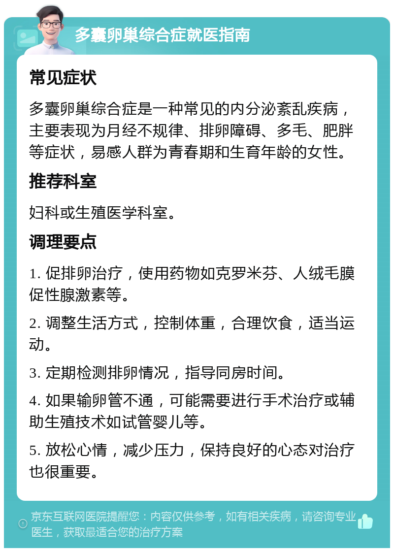 多囊卵巢综合症就医指南 常见症状 多囊卵巢综合症是一种常见的内分泌紊乱疾病，主要表现为月经不规律、排卵障碍、多毛、肥胖等症状，易感人群为青春期和生育年龄的女性。 推荐科室 妇科或生殖医学科室。 调理要点 1. 促排卵治疗，使用药物如克罗米芬、人绒毛膜促性腺激素等。 2. 调整生活方式，控制体重，合理饮食，适当运动。 3. 定期检测排卵情况，指导同房时间。 4. 如果输卵管不通，可能需要进行手术治疗或辅助生殖技术如试管婴儿等。 5. 放松心情，减少压力，保持良好的心态对治疗也很重要。