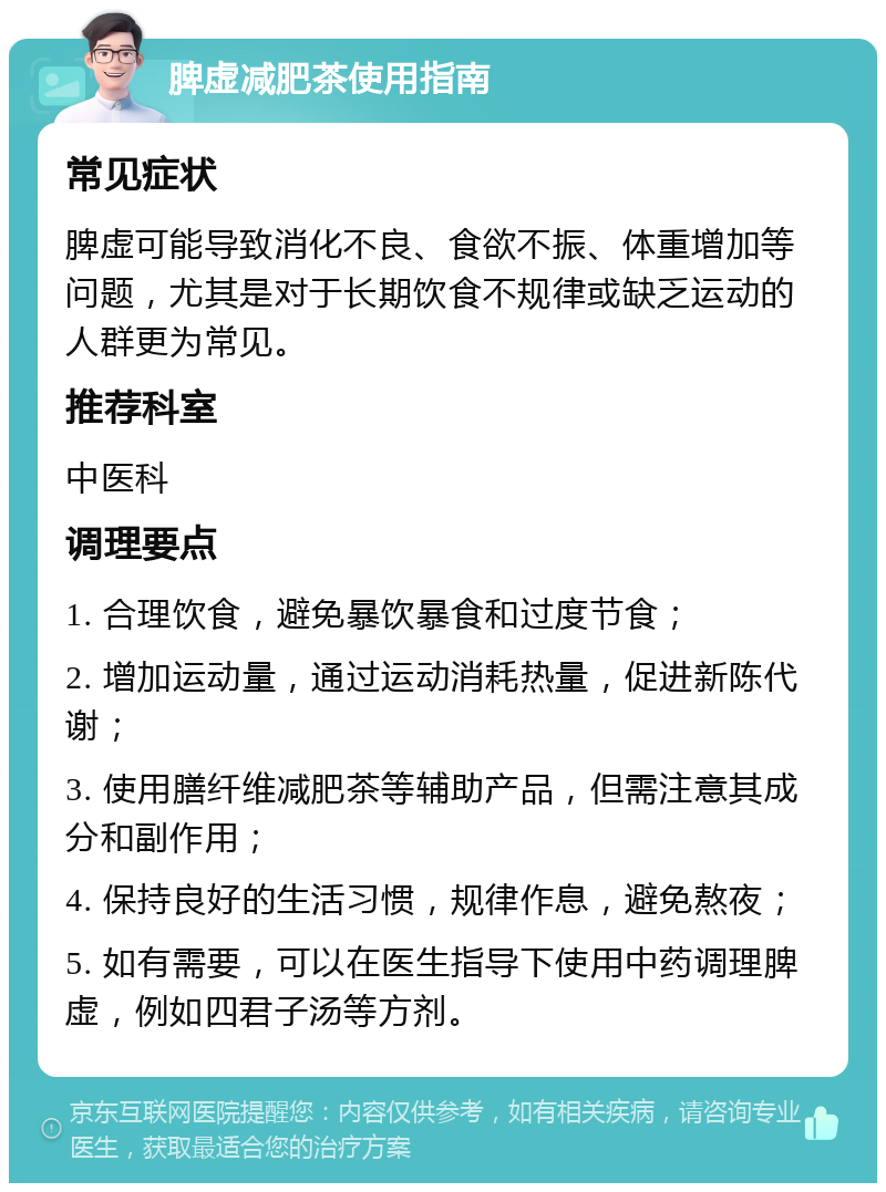 脾虚减肥茶使用指南 常见症状 脾虚可能导致消化不良、食欲不振、体重增加等问题，尤其是对于长期饮食不规律或缺乏运动的人群更为常见。 推荐科室 中医科 调理要点 1. 合理饮食，避免暴饮暴食和过度节食； 2. 增加运动量，通过运动消耗热量，促进新陈代谢； 3. 使用膳纤维减肥茶等辅助产品，但需注意其成分和副作用； 4. 保持良好的生活习惯，规律作息，避免熬夜； 5. 如有需要，可以在医生指导下使用中药调理脾虚，例如四君子汤等方剂。