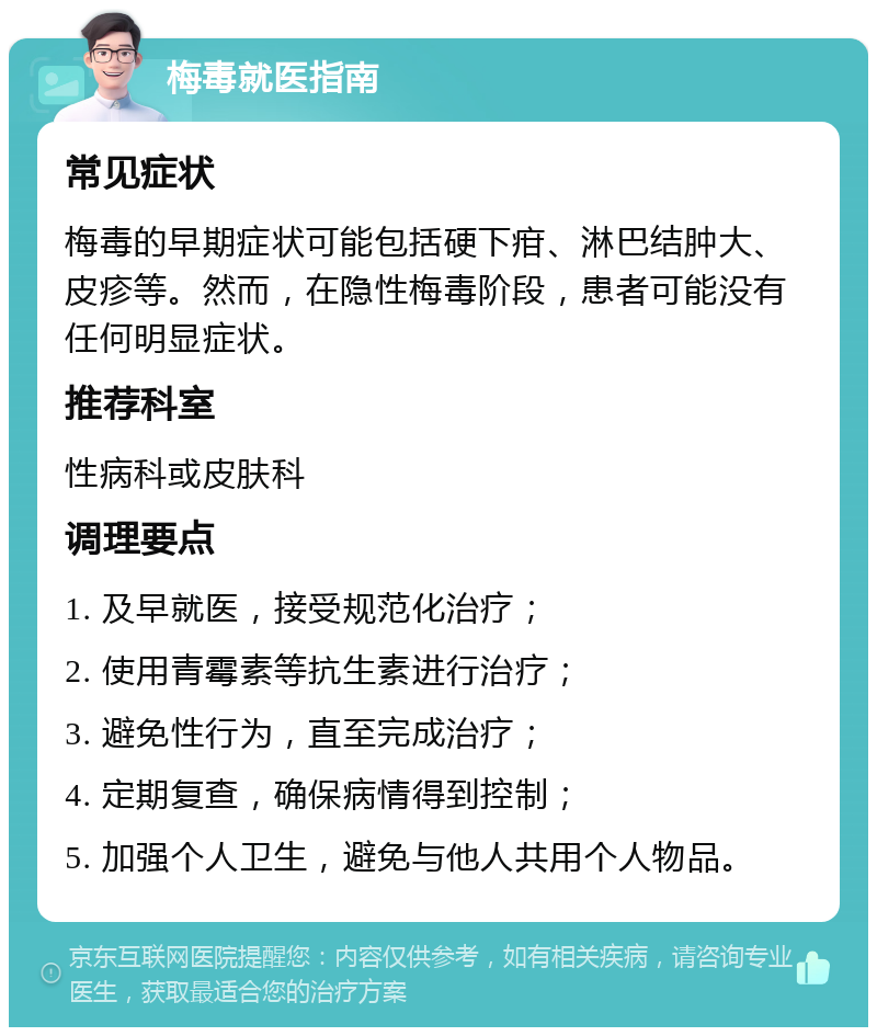 梅毒就医指南 常见症状 梅毒的早期症状可能包括硬下疳、淋巴结肿大、皮疹等。然而，在隐性梅毒阶段，患者可能没有任何明显症状。 推荐科室 性病科或皮肤科 调理要点 1. 及早就医，接受规范化治疗； 2. 使用青霉素等抗生素进行治疗； 3. 避免性行为，直至完成治疗； 4. 定期复查，确保病情得到控制； 5. 加强个人卫生，避免与他人共用个人物品。