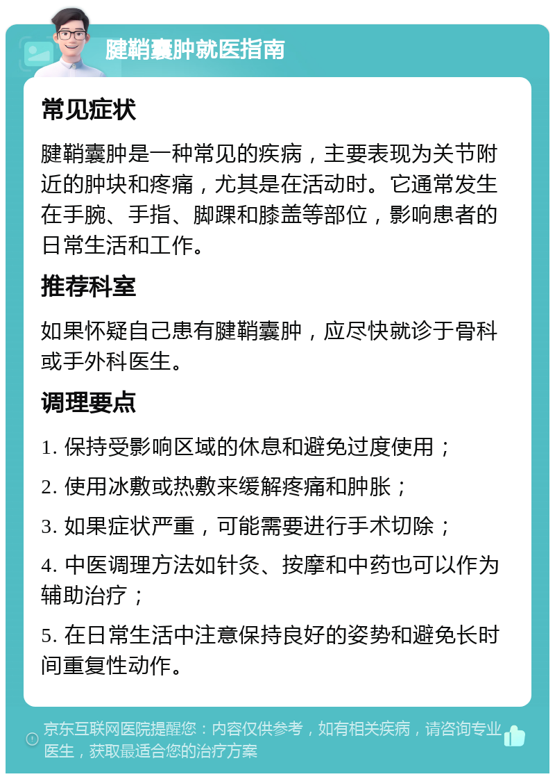 腱鞘囊肿就医指南 常见症状 腱鞘囊肿是一种常见的疾病，主要表现为关节附近的肿块和疼痛，尤其是在活动时。它通常发生在手腕、手指、脚踝和膝盖等部位，影响患者的日常生活和工作。 推荐科室 如果怀疑自己患有腱鞘囊肿，应尽快就诊于骨科或手外科医生。 调理要点 1. 保持受影响区域的休息和避免过度使用； 2. 使用冰敷或热敷来缓解疼痛和肿胀； 3. 如果症状严重，可能需要进行手术切除； 4. 中医调理方法如针灸、按摩和中药也可以作为辅助治疗； 5. 在日常生活中注意保持良好的姿势和避免长时间重复性动作。