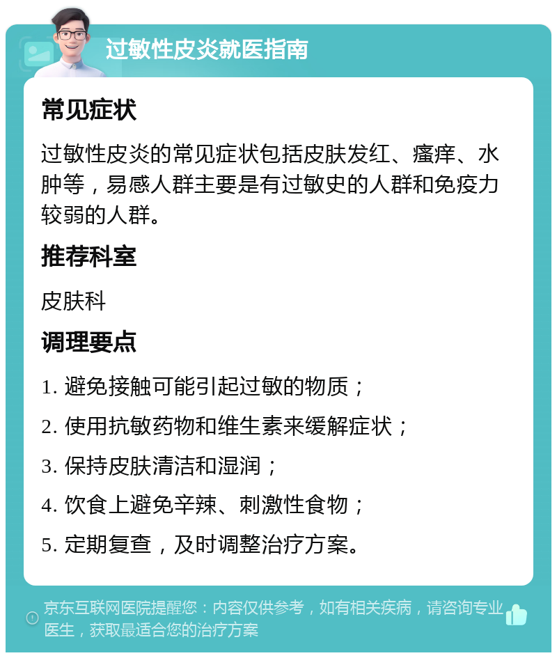 过敏性皮炎就医指南 常见症状 过敏性皮炎的常见症状包括皮肤发红、瘙痒、水肿等，易感人群主要是有过敏史的人群和免疫力较弱的人群。 推荐科室 皮肤科 调理要点 1. 避免接触可能引起过敏的物质； 2. 使用抗敏药物和维生素来缓解症状； 3. 保持皮肤清洁和湿润； 4. 饮食上避免辛辣、刺激性食物； 5. 定期复查，及时调整治疗方案。