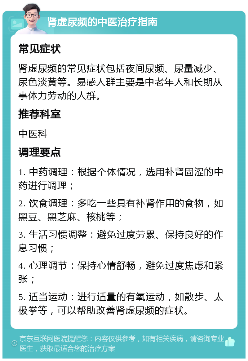 肾虚尿频的中医治疗指南 常见症状 肾虚尿频的常见症状包括夜间尿频、尿量减少、尿色淡黄等。易感人群主要是中老年人和长期从事体力劳动的人群。 推荐科室 中医科 调理要点 1. 中药调理：根据个体情况，选用补肾固涩的中药进行调理； 2. 饮食调理：多吃一些具有补肾作用的食物，如黑豆、黑芝麻、核桃等； 3. 生活习惯调整：避免过度劳累、保持良好的作息习惯； 4. 心理调节：保持心情舒畅，避免过度焦虑和紧张； 5. 适当运动：进行适量的有氧运动，如散步、太极拳等，可以帮助改善肾虚尿频的症状。