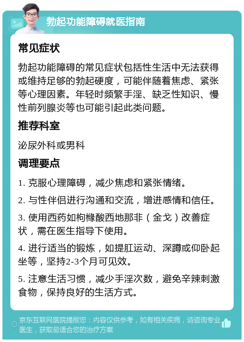 勃起功能障碍就医指南 常见症状 勃起功能障碍的常见症状包括性生活中无法获得或维持足够的勃起硬度，可能伴随着焦虑、紧张等心理因素。年轻时频繁手淫、缺乏性知识、慢性前列腺炎等也可能引起此类问题。 推荐科室 泌尿外科或男科 调理要点 1. 克服心理障碍，减少焦虑和紧张情绪。 2. 与性伴侣进行沟通和交流，增进感情和信任。 3. 使用西药如枸橼酸西地那非（金戈）改善症状，需在医生指导下使用。 4. 进行适当的锻炼，如提肛运动、深蹲或仰卧起坐等，坚持2-3个月可见效。 5. 注意生活习惯，减少手淫次数，避免辛辣刺激食物，保持良好的生活方式。