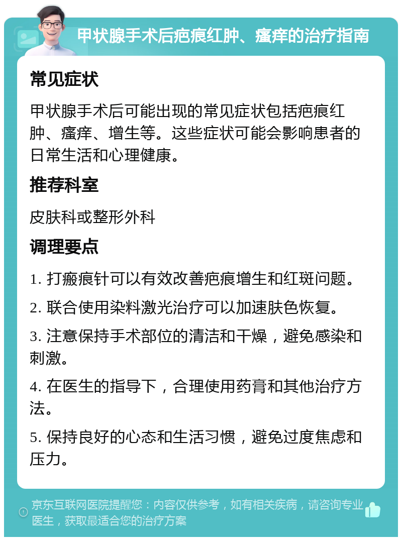 甲状腺手术后疤痕红肿、瘙痒的治疗指南 常见症状 甲状腺手术后可能出现的常见症状包括疤痕红肿、瘙痒、增生等。这些症状可能会影响患者的日常生活和心理健康。 推荐科室 皮肤科或整形外科 调理要点 1. 打瘢痕针可以有效改善疤痕增生和红斑问题。 2. 联合使用染料激光治疗可以加速肤色恢复。 3. 注意保持手术部位的清洁和干燥，避免感染和刺激。 4. 在医生的指导下，合理使用药膏和其他治疗方法。 5. 保持良好的心态和生活习惯，避免过度焦虑和压力。