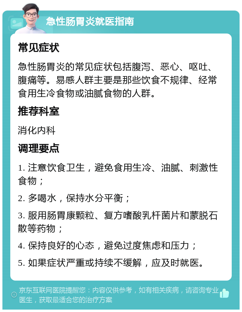 急性肠胃炎就医指南 常见症状 急性肠胃炎的常见症状包括腹泻、恶心、呕吐、腹痛等。易感人群主要是那些饮食不规律、经常食用生冷食物或油腻食物的人群。 推荐科室 消化内科 调理要点 1. 注意饮食卫生，避免食用生冷、油腻、刺激性食物； 2. 多喝水，保持水分平衡； 3. 服用肠胃康颗粒、复方嗜酸乳杆菌片和蒙脱石散等药物； 4. 保持良好的心态，避免过度焦虑和压力； 5. 如果症状严重或持续不缓解，应及时就医。