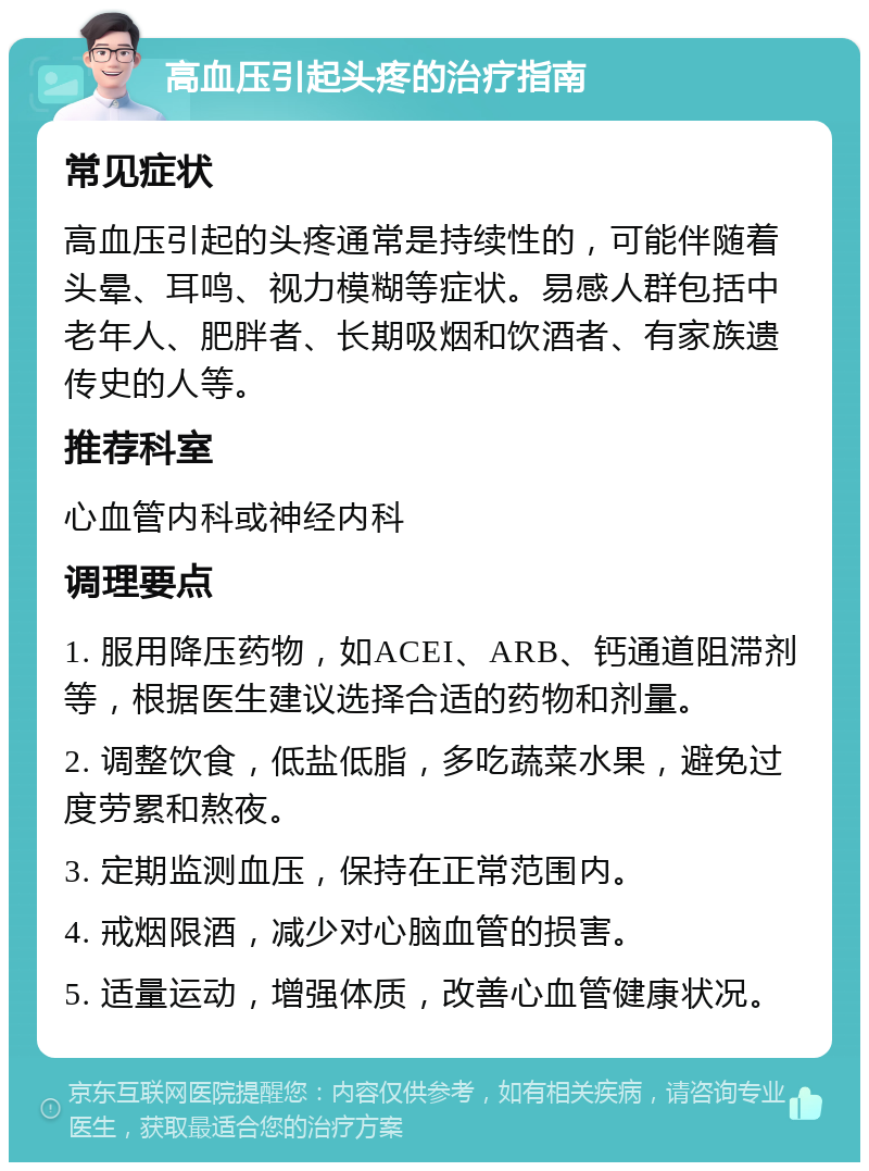 高血压引起头疼的治疗指南 常见症状 高血压引起的头疼通常是持续性的，可能伴随着头晕、耳鸣、视力模糊等症状。易感人群包括中老年人、肥胖者、长期吸烟和饮酒者、有家族遗传史的人等。 推荐科室 心血管内科或神经内科 调理要点 1. 服用降压药物，如ACEI、ARB、钙通道阻滞剂等，根据医生建议选择合适的药物和剂量。 2. 调整饮食，低盐低脂，多吃蔬菜水果，避免过度劳累和熬夜。 3. 定期监测血压，保持在正常范围内。 4. 戒烟限酒，减少对心脑血管的损害。 5. 适量运动，增强体质，改善心血管健康状况。