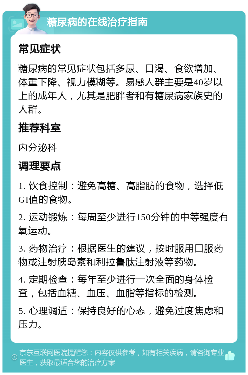 糖尿病的在线治疗指南 常见症状 糖尿病的常见症状包括多尿、口渴、食欲增加、体重下降、视力模糊等。易感人群主要是40岁以上的成年人，尤其是肥胖者和有糖尿病家族史的人群。 推荐科室 内分泌科 调理要点 1. 饮食控制：避免高糖、高脂肪的食物，选择低GI值的食物。 2. 运动锻炼：每周至少进行150分钟的中等强度有氧运动。 3. 药物治疗：根据医生的建议，按时服用口服药物或注射胰岛素和利拉鲁肽注射液等药物。 4. 定期检查：每年至少进行一次全面的身体检查，包括血糖、血压、血脂等指标的检测。 5. 心理调适：保持良好的心态，避免过度焦虑和压力。