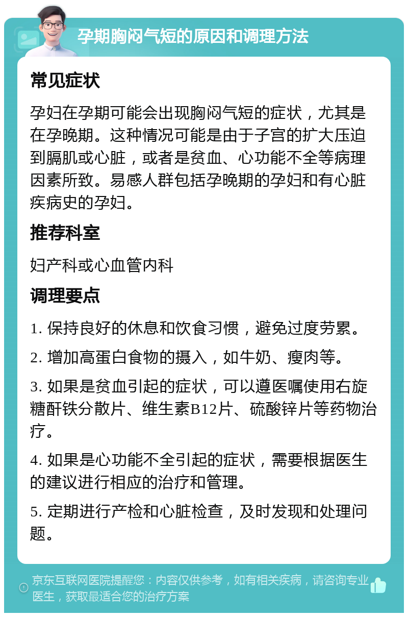 孕期胸闷气短的原因和调理方法 常见症状 孕妇在孕期可能会出现胸闷气短的症状，尤其是在孕晚期。这种情况可能是由于子宫的扩大压迫到膈肌或心脏，或者是贫血、心功能不全等病理因素所致。易感人群包括孕晚期的孕妇和有心脏疾病史的孕妇。 推荐科室 妇产科或心血管内科 调理要点 1. 保持良好的休息和饮食习惯，避免过度劳累。 2. 增加高蛋白食物的摄入，如牛奶、瘦肉等。 3. 如果是贫血引起的症状，可以遵医嘱使用右旋糖酐铁分散片、维生素B12片、硫酸锌片等药物治疗。 4. 如果是心功能不全引起的症状，需要根据医生的建议进行相应的治疗和管理。 5. 定期进行产检和心脏检查，及时发现和处理问题。