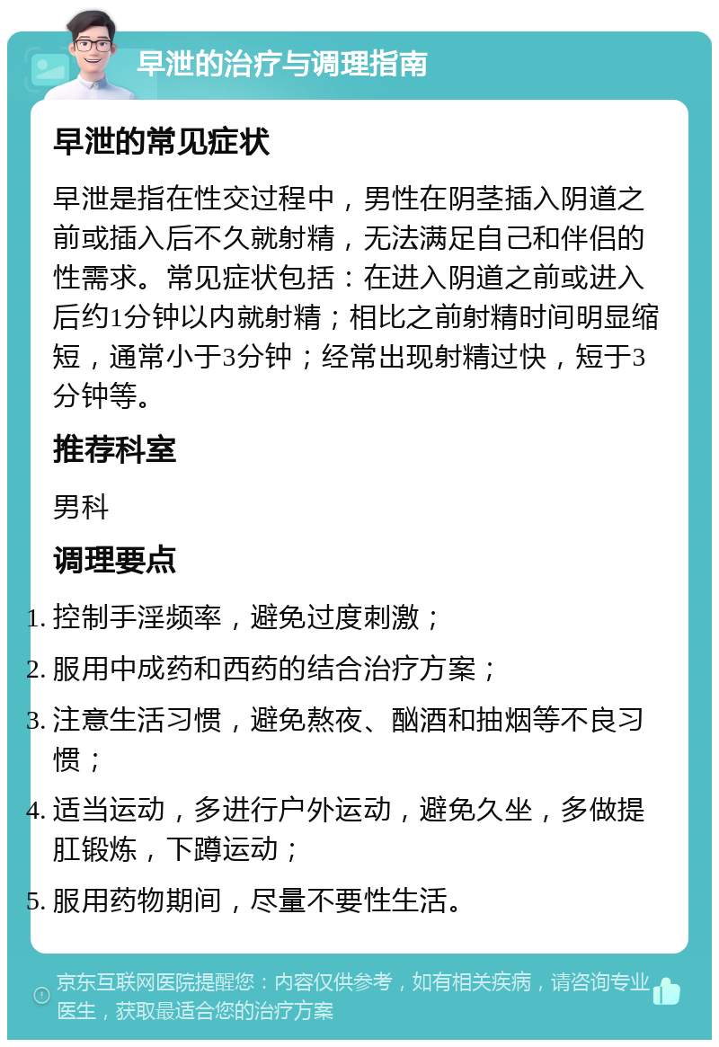 早泄的治疗与调理指南 早泄的常见症状 早泄是指在性交过程中，男性在阴茎插入阴道之前或插入后不久就射精，无法满足自己和伴侣的性需求。常见症状包括：在进入阴道之前或进入后约1分钟以内就射精；相比之前射精时间明显缩短，通常小于3分钟；经常出现射精过快，短于3分钟等。 推荐科室 男科 调理要点 控制手淫频率，避免过度刺激； 服用中成药和西药的结合治疗方案； 注意生活习惯，避免熬夜、酗酒和抽烟等不良习惯； 适当运动，多进行户外运动，避免久坐，多做提肛锻炼，下蹲运动； 服用药物期间，尽量不要性生活。