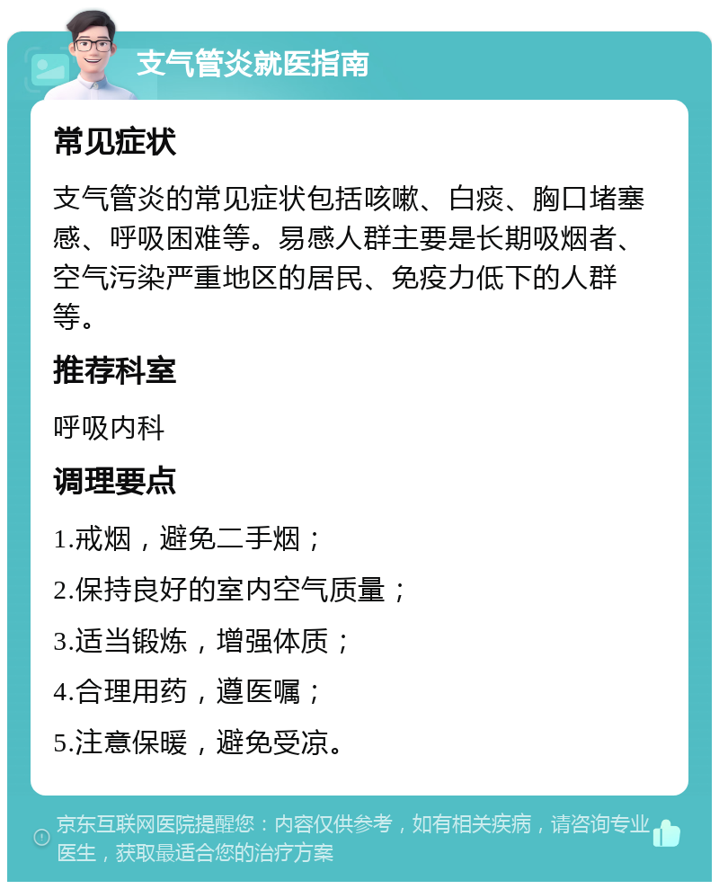 支气管炎就医指南 常见症状 支气管炎的常见症状包括咳嗽、白痰、胸口堵塞感、呼吸困难等。易感人群主要是长期吸烟者、空气污染严重地区的居民、免疫力低下的人群等。 推荐科室 呼吸内科 调理要点 1.戒烟，避免二手烟； 2.保持良好的室内空气质量； 3.适当锻炼，增强体质； 4.合理用药，遵医嘱； 5.注意保暖，避免受凉。