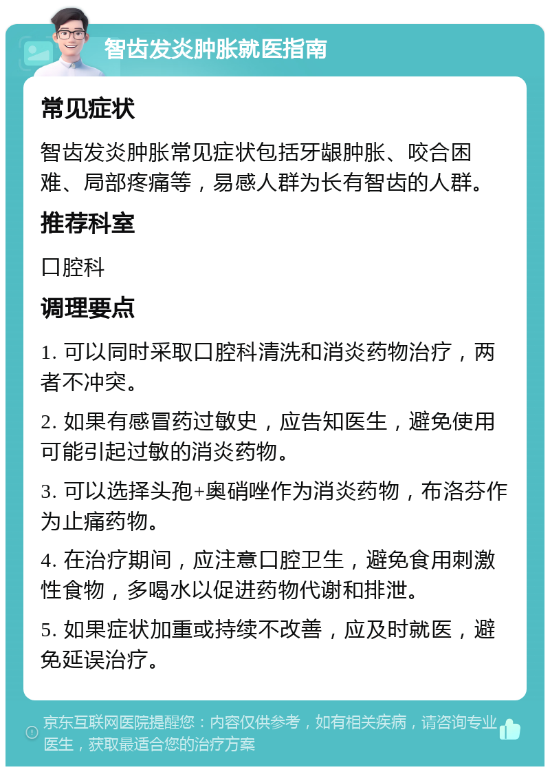 智齿发炎肿胀就医指南 常见症状 智齿发炎肿胀常见症状包括牙龈肿胀、咬合困难、局部疼痛等，易感人群为长有智齿的人群。 推荐科室 口腔科 调理要点 1. 可以同时采取口腔科清洗和消炎药物治疗，两者不冲突。 2. 如果有感冒药过敏史，应告知医生，避免使用可能引起过敏的消炎药物。 3. 可以选择头孢+奥硝唑作为消炎药物，布洛芬作为止痛药物。 4. 在治疗期间，应注意口腔卫生，避免食用刺激性食物，多喝水以促进药物代谢和排泄。 5. 如果症状加重或持续不改善，应及时就医，避免延误治疗。