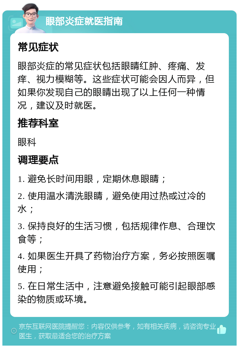 眼部炎症就医指南 常见症状 眼部炎症的常见症状包括眼睛红肿、疼痛、发痒、视力模糊等。这些症状可能会因人而异，但如果你发现自己的眼睛出现了以上任何一种情况，建议及时就医。 推荐科室 眼科 调理要点 1. 避免长时间用眼，定期休息眼睛； 2. 使用温水清洗眼睛，避免使用过热或过冷的水； 3. 保持良好的生活习惯，包括规律作息、合理饮食等； 4. 如果医生开具了药物治疗方案，务必按照医嘱使用； 5. 在日常生活中，注意避免接触可能引起眼部感染的物质或环境。