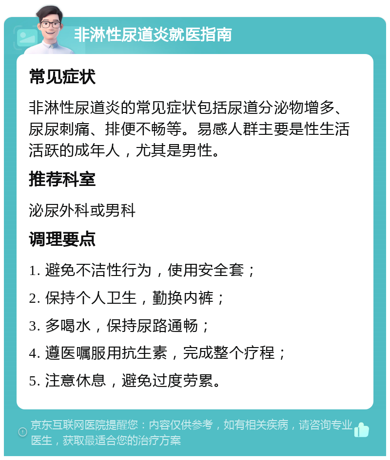 非淋性尿道炎就医指南 常见症状 非淋性尿道炎的常见症状包括尿道分泌物增多、尿尿刺痛、排便不畅等。易感人群主要是性生活活跃的成年人，尤其是男性。 推荐科室 泌尿外科或男科 调理要点 1. 避免不洁性行为，使用安全套； 2. 保持个人卫生，勤换内裤； 3. 多喝水，保持尿路通畅； 4. 遵医嘱服用抗生素，完成整个疗程； 5. 注意休息，避免过度劳累。