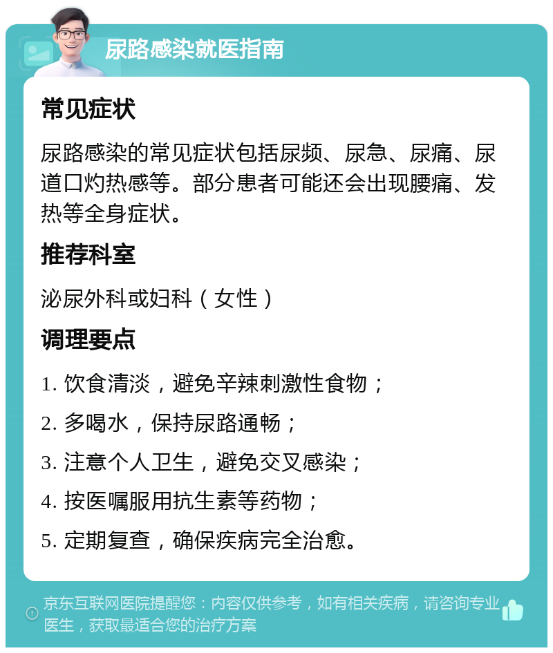 尿路感染就医指南 常见症状 尿路感染的常见症状包括尿频、尿急、尿痛、尿道口灼热感等。部分患者可能还会出现腰痛、发热等全身症状。 推荐科室 泌尿外科或妇科（女性） 调理要点 1. 饮食清淡，避免辛辣刺激性食物； 2. 多喝水，保持尿路通畅； 3. 注意个人卫生，避免交叉感染； 4. 按医嘱服用抗生素等药物； 5. 定期复查，确保疾病完全治愈。