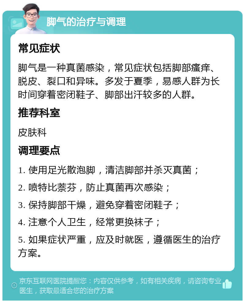 脚气的治疗与调理 常见症状 脚气是一种真菌感染，常见症状包括脚部瘙痒、脱皮、裂口和异味。多发于夏季，易感人群为长时间穿着密闭鞋子、脚部出汗较多的人群。 推荐科室 皮肤科 调理要点 1. 使用足光散泡脚，清洁脚部并杀灭真菌； 2. 喷特比萘芬，防止真菌再次感染； 3. 保持脚部干燥，避免穿着密闭鞋子； 4. 注意个人卫生，经常更换袜子； 5. 如果症状严重，应及时就医，遵循医生的治疗方案。