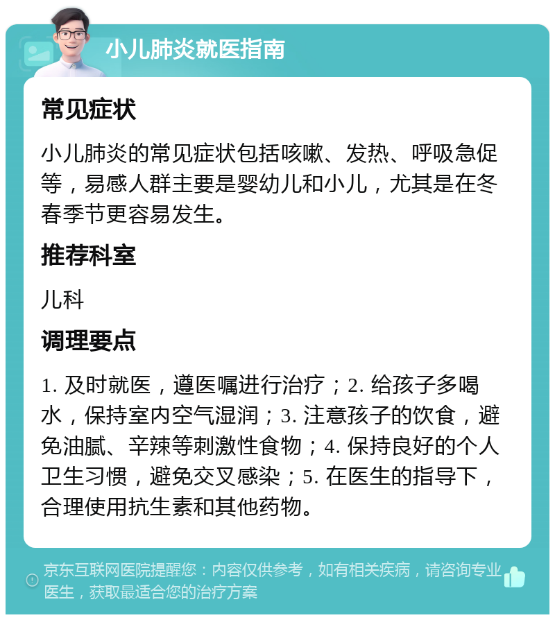 小儿肺炎就医指南 常见症状 小儿肺炎的常见症状包括咳嗽、发热、呼吸急促等，易感人群主要是婴幼儿和小儿，尤其是在冬春季节更容易发生。 推荐科室 儿科 调理要点 1. 及时就医，遵医嘱进行治疗；2. 给孩子多喝水，保持室内空气湿润；3. 注意孩子的饮食，避免油腻、辛辣等刺激性食物；4. 保持良好的个人卫生习惯，避免交叉感染；5. 在医生的指导下，合理使用抗生素和其他药物。