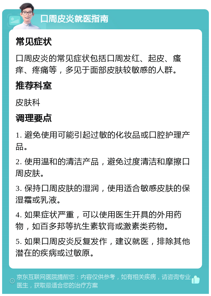 口周皮炎就医指南 常见症状 口周皮炎的常见症状包括口周发红、起皮、瘙痒、疼痛等，多见于面部皮肤较敏感的人群。 推荐科室 皮肤科 调理要点 1. 避免使用可能引起过敏的化妆品或口腔护理产品。 2. 使用温和的清洁产品，避免过度清洁和摩擦口周皮肤。 3. 保持口周皮肤的湿润，使用适合敏感皮肤的保湿霜或乳液。 4. 如果症状严重，可以使用医生开具的外用药物，如百多邦等抗生素软膏或激素类药物。 5. 如果口周皮炎反复发作，建议就医，排除其他潜在的疾病或过敏原。