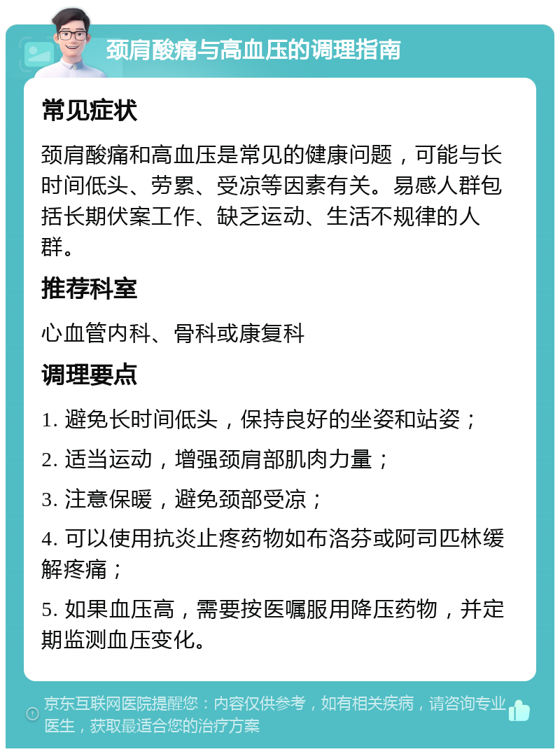 颈肩酸痛与高血压的调理指南 常见症状 颈肩酸痛和高血压是常见的健康问题，可能与长时间低头、劳累、受凉等因素有关。易感人群包括长期伏案工作、缺乏运动、生活不规律的人群。 推荐科室 心血管内科、骨科或康复科 调理要点 1. 避免长时间低头，保持良好的坐姿和站姿； 2. 适当运动，增强颈肩部肌肉力量； 3. 注意保暖，避免颈部受凉； 4. 可以使用抗炎止疼药物如布洛芬或阿司匹林缓解疼痛； 5. 如果血压高，需要按医嘱服用降压药物，并定期监测血压变化。