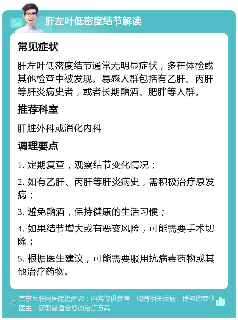 肝左叶低密度结节解读 常见症状 肝左叶低密度结节通常无明显症状，多在体检或其他检查中被发现。易感人群包括有乙肝、丙肝等肝炎病史者，或者长期酗酒、肥胖等人群。 推荐科室 肝脏外科或消化内科 调理要点 1. 定期复查，观察结节变化情况； 2. 如有乙肝、丙肝等肝炎病史，需积极治疗原发病； 3. 避免酗酒，保持健康的生活习惯； 4. 如果结节增大或有恶变风险，可能需要手术切除； 5. 根据医生建议，可能需要服用抗病毒药物或其他治疗药物。