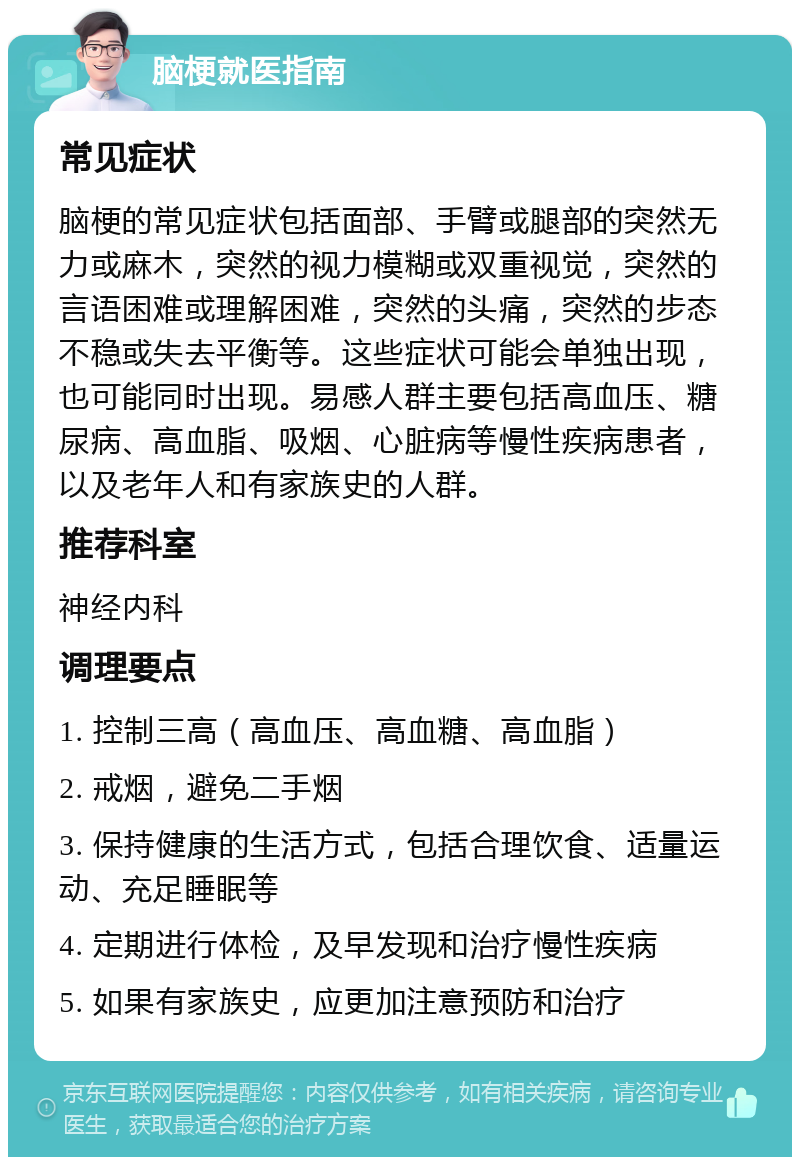 脑梗就医指南 常见症状 脑梗的常见症状包括面部、手臂或腿部的突然无力或麻木，突然的视力模糊或双重视觉，突然的言语困难或理解困难，突然的头痛，突然的步态不稳或失去平衡等。这些症状可能会单独出现，也可能同时出现。易感人群主要包括高血压、糖尿病、高血脂、吸烟、心脏病等慢性疾病患者，以及老年人和有家族史的人群。 推荐科室 神经内科 调理要点 1. 控制三高（高血压、高血糖、高血脂） 2. 戒烟，避免二手烟 3. 保持健康的生活方式，包括合理饮食、适量运动、充足睡眠等 4. 定期进行体检，及早发现和治疗慢性疾病 5. 如果有家族史，应更加注意预防和治疗