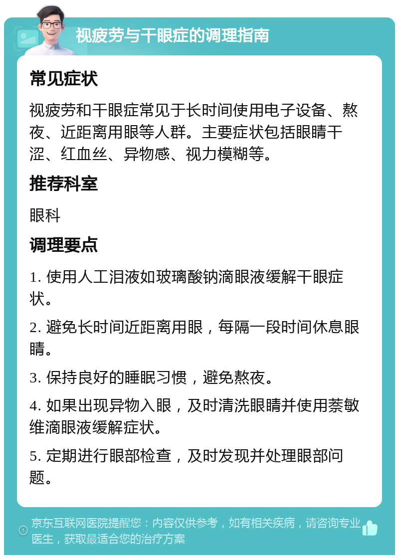 视疲劳与干眼症的调理指南 常见症状 视疲劳和干眼症常见于长时间使用电子设备、熬夜、近距离用眼等人群。主要症状包括眼睛干涩、红血丝、异物感、视力模糊等。 推荐科室 眼科 调理要点 1. 使用人工泪液如玻璃酸钠滴眼液缓解干眼症状。 2. 避免长时间近距离用眼，每隔一段时间休息眼睛。 3. 保持良好的睡眠习惯，避免熬夜。 4. 如果出现异物入眼，及时清洗眼睛并使用萘敏维滴眼液缓解症状。 5. 定期进行眼部检查，及时发现并处理眼部问题。