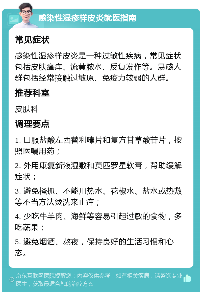 感染性湿疹样皮炎就医指南 常见症状 感染性湿疹样皮炎是一种过敏性疾病，常见症状包括皮肤瘙痒、流黄脓水、反复发作等。易感人群包括经常接触过敏原、免疫力较弱的人群。 推荐科室 皮肤科 调理要点 1. 口服盐酸左西替利嗪片和复方甘草酸苷片，按照医嘱用药； 2. 外用康复新液湿敷和莫匹罗星软膏，帮助缓解症状； 3. 避免搔抓、不能用热水、花椒水、盐水或热敷等不当方法烫洗来止痒； 4. 少吃牛羊肉、海鲜等容易引起过敏的食物，多吃蔬果； 5. 避免烟酒、熬夜，保持良好的生活习惯和心态。