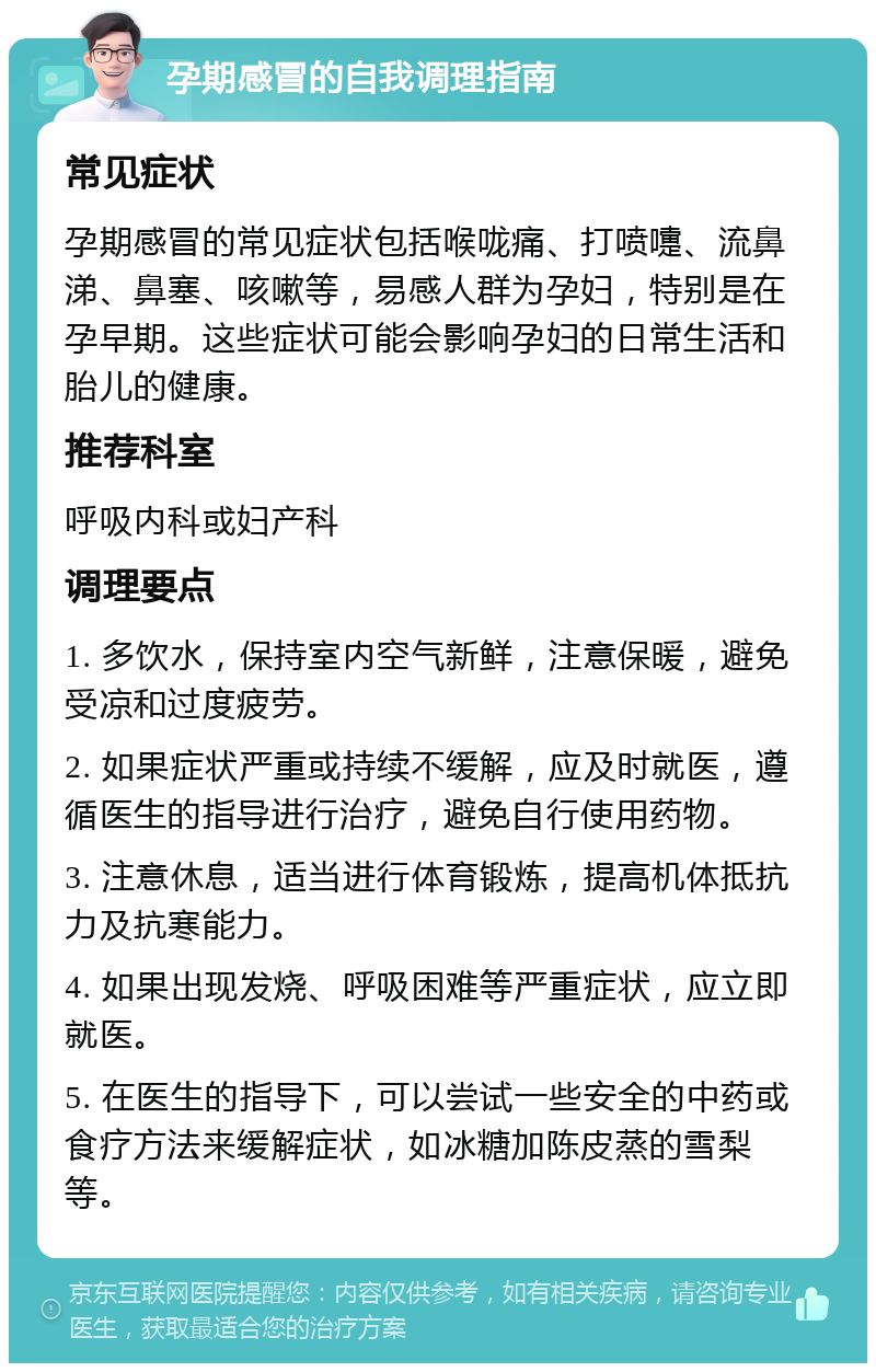 孕期感冒的自我调理指南 常见症状 孕期感冒的常见症状包括喉咙痛、打喷嚏、流鼻涕、鼻塞、咳嗽等，易感人群为孕妇，特别是在孕早期。这些症状可能会影响孕妇的日常生活和胎儿的健康。 推荐科室 呼吸内科或妇产科 调理要点 1. 多饮水，保持室内空气新鲜，注意保暖，避免受凉和过度疲劳。 2. 如果症状严重或持续不缓解，应及时就医，遵循医生的指导进行治疗，避免自行使用药物。 3. 注意休息，适当进行体育锻炼，提高机体抵抗力及抗寒能力。 4. 如果出现发烧、呼吸困难等严重症状，应立即就医。 5. 在医生的指导下，可以尝试一些安全的中药或食疗方法来缓解症状，如冰糖加陈皮蒸的雪梨等。