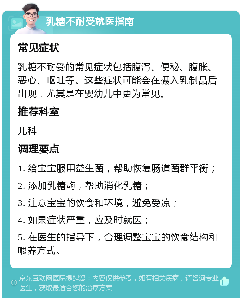 乳糖不耐受就医指南 常见症状 乳糖不耐受的常见症状包括腹泻、便秘、腹胀、恶心、呕吐等。这些症状可能会在摄入乳制品后出现，尤其是在婴幼儿中更为常见。 推荐科室 儿科 调理要点 1. 给宝宝服用益生菌，帮助恢复肠道菌群平衡； 2. 添加乳糖酶，帮助消化乳糖； 3. 注意宝宝的饮食和环境，避免受凉； 4. 如果症状严重，应及时就医； 5. 在医生的指导下，合理调整宝宝的饮食结构和喂养方式。